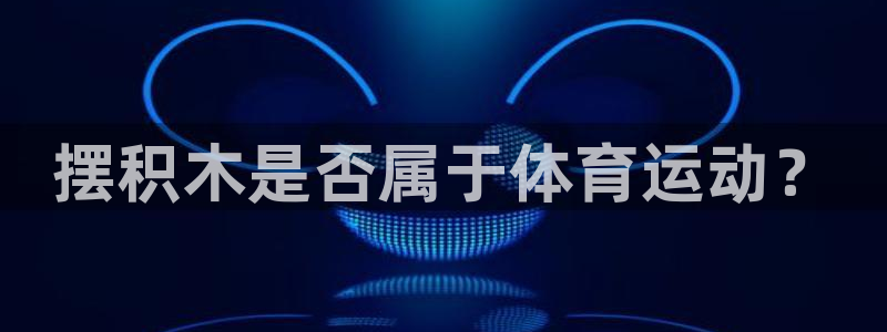 3377体育官网下载招商电话地址是多少：摆积木是否属于体育运